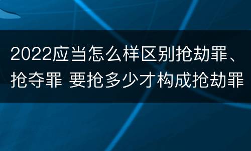 2022应当怎么样区别抢劫罪、抢夺罪 要抢多少才构成抢劫罪