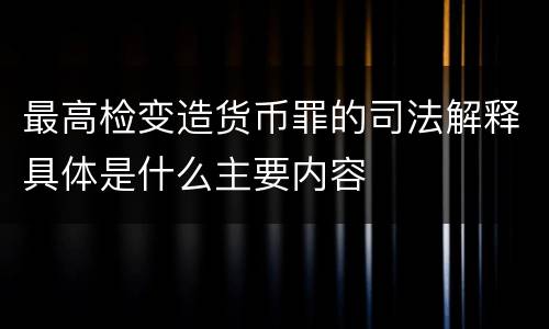 最高检变造货币罪的司法解释具体是什么主要内容