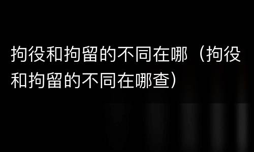 拘役和拘留的不同在哪（拘役和拘留的不同在哪查）