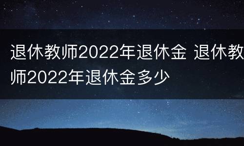 退休教师2022年退休金 退休教师2022年退休金多少