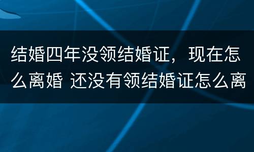 结婚四年没领结婚证，现在怎么离婚 还没有领结婚证怎么离婚