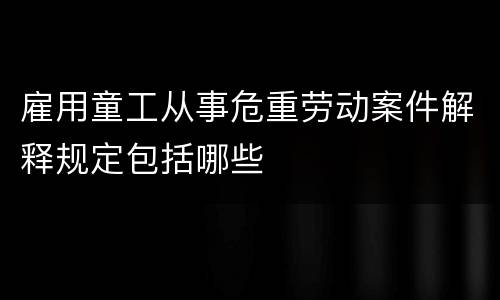 雇用童工从事危重劳动案件解释规定包括哪些