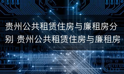 贵州公共租赁住房与廉租房分别 贵州公共租赁住房与廉租房分别是什么
