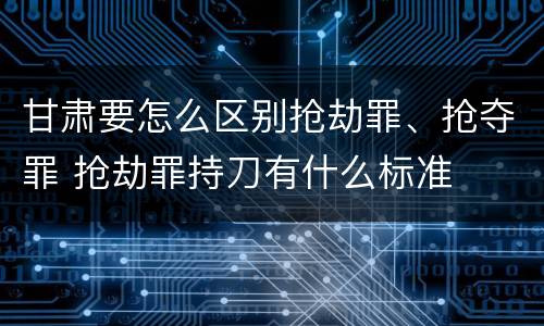 甘肃要怎么区别抢劫罪、抢夺罪 抢劫罪持刀有什么标准