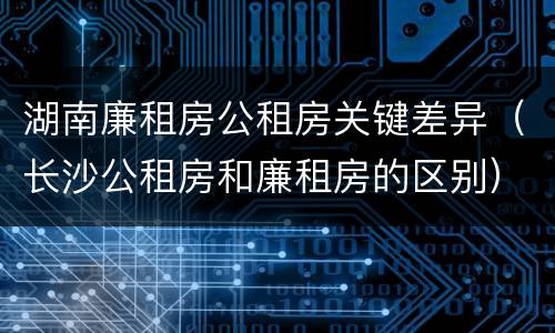 湖南廉租房公租房关键差异（长沙公租房和廉租房的区别）