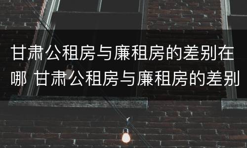 甘肃公租房与廉租房的差别在哪 甘肃公租房与廉租房的差别在哪里
