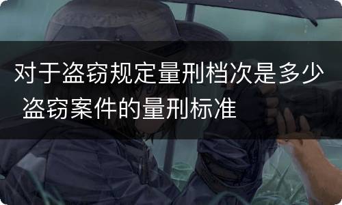对于盗窃规定量刑档次是多少 盗窃案件的量刑标准