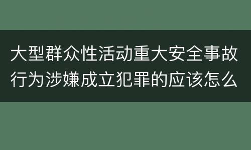 大型群众性活动重大安全事故行为涉嫌成立犯罪的应该怎么判刑