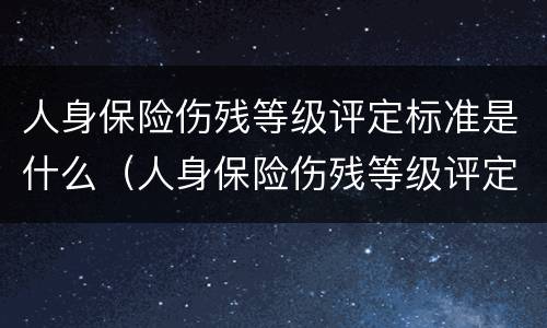 人身保险伤残等级评定标准是什么（人身保险伤残等级评定标准及赔偿标准）