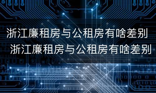浙江廉租房与公租房有啥差别 浙江廉租房与公租房有啥差别吗