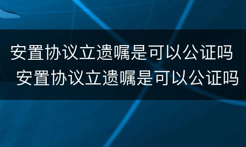 安置协议立遗嘱是可以公证吗 安置协议立遗嘱是可以公证吗