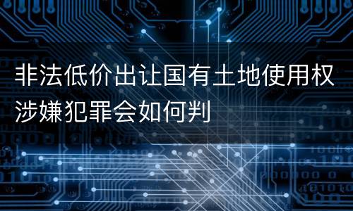 非法低价出让国有土地使用权涉嫌犯罪会如何判