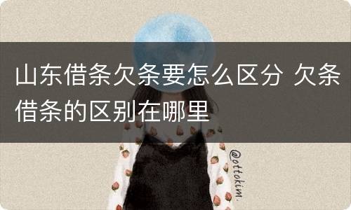 山东借条欠条要怎么区分 欠条借条的区别在哪里