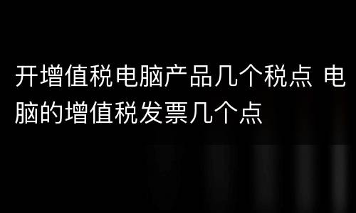 开增值税电脑产品几个税点 电脑的增值税发票几个点
