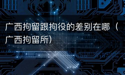 广西拘留跟拘役的差别在哪（广西拘留所）