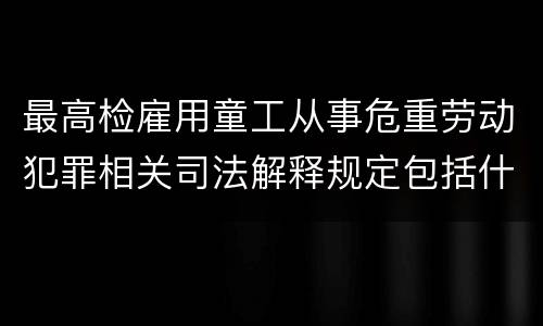 最高检雇用童工从事危重劳动犯罪相关司法解释规定包括什么重要内容