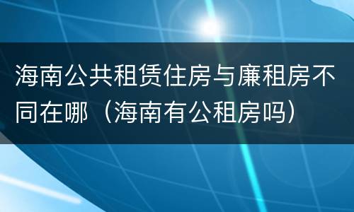 海南公共租赁住房与廉租房不同在哪（海南有公租房吗）