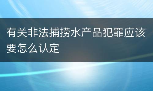 有关非法捕捞水产品犯罪应该要怎么认定