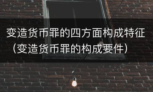 变造货币罪的四方面构成特征（变造货币罪的构成要件）