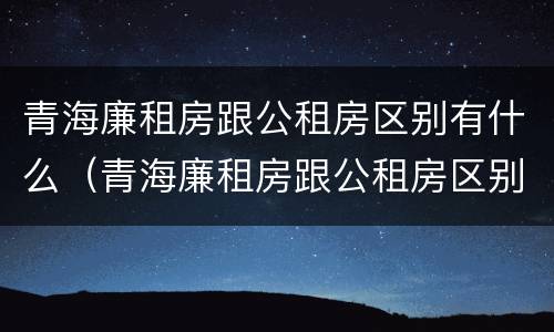 青海廉租房跟公租房区别有什么（青海廉租房跟公租房区别有什么不同）