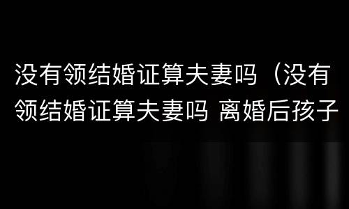 没有领结婚证算夫妻吗（没有领结婚证算夫妻吗 离婚后孩子怎么办）