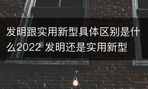 发明跟实用新型具体区别是什么2022 发明还是实用新型