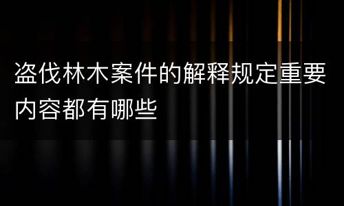 盗伐林木案件的解释规定重要内容都有哪些