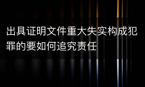 出具证明文件重大失实构成犯罪的要如何追究责任