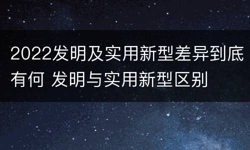 2022发明及实用新型差异到底有何 发明与实用新型区别