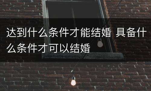 达到什么条件才能结婚 具备什么条件才可以结婚