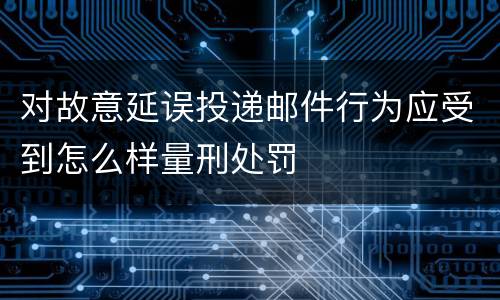 对故意延误投递邮件行为应受到怎么样量刑处罚