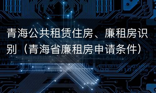 青海公共租赁住房、廉租房识别（青海省廉租房申请条件）