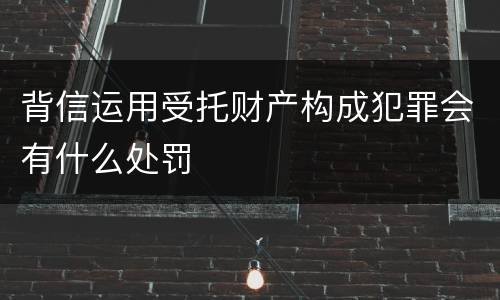 背信运用受托财产构成犯罪会有什么处罚