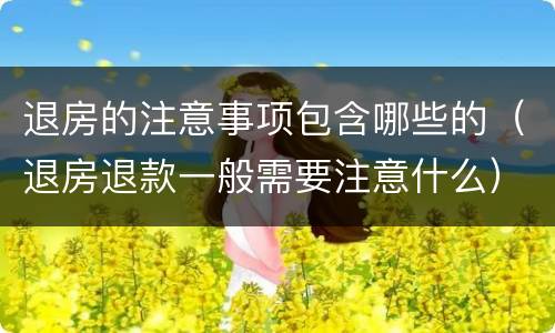 退房的注意事项包含哪些的（退房退款一般需要注意什么）