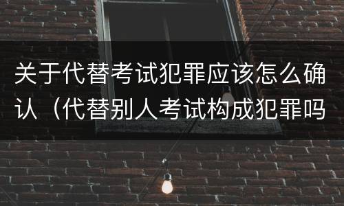 关于代替考试犯罪应该怎么确认（代替别人考试构成犯罪吗）
