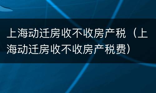 上海动迁房收不收房产税（上海动迁房收不收房产税费）