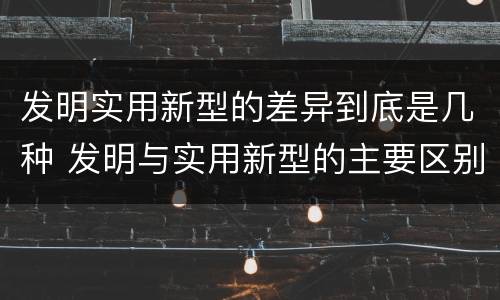 发明实用新型的差异到底是几种 发明与实用新型的主要区别