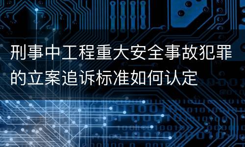 刑事中工程重大安全事故犯罪的立案追诉标准如何认定