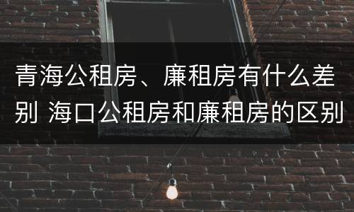 青海公租房、廉租房有什么差别 海口公租房和廉租房的区别