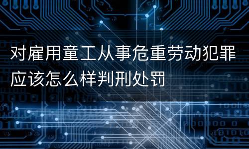 对雇用童工从事危重劳动犯罪应该怎么样判刑处罚