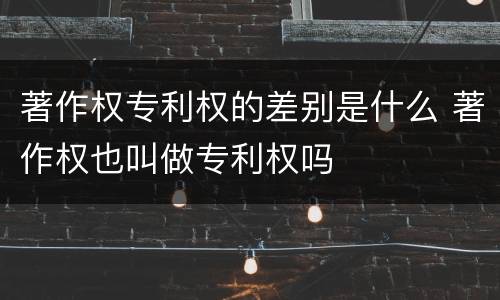 著作权专利权的差别是什么 著作权也叫做专利权吗