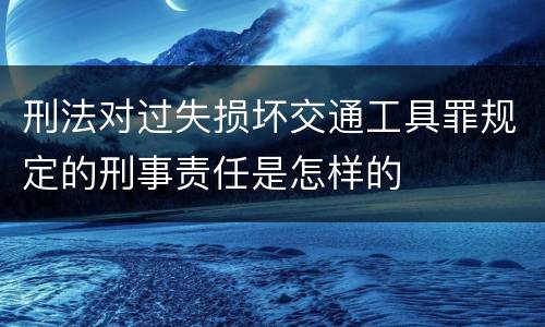 刑法对过失损坏交通工具罪规定的刑事责任是怎样的