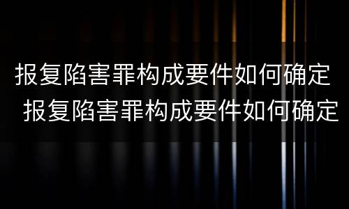 报复陷害罪构成要件如何确定 报复陷害罪构成要件如何确定罪名