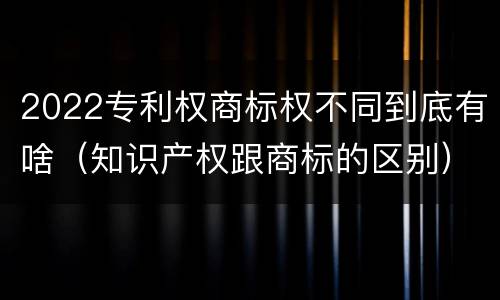 2022专利权商标权不同到底有啥（知识产权跟商标的区别）