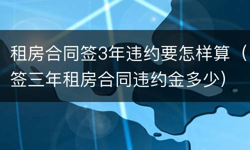 租房合同签3年违约要怎样算（签三年租房合同违约金多少）