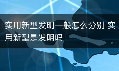 实用新型发明一般怎么分别 实用新型是发明吗