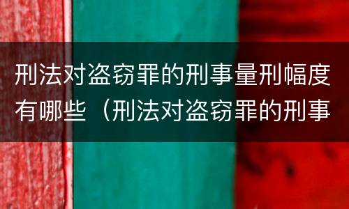 刑法对盗窃罪的刑事量刑幅度有哪些（刑法对盗窃罪的刑事量刑幅度有哪些要求）