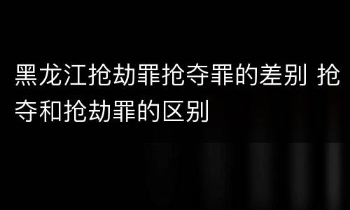黑龙江抢劫罪抢夺罪的差别 抢夺和抢劫罪的区别