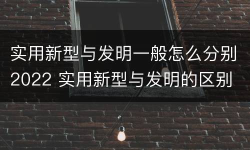 实用新型与发明一般怎么分别2022 实用新型与发明的区别