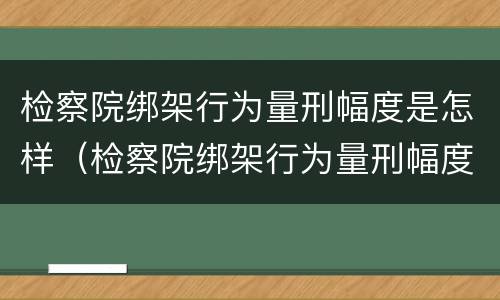 检察院绑架行为量刑幅度是怎样（检察院绑架行为量刑幅度是怎样计算的）